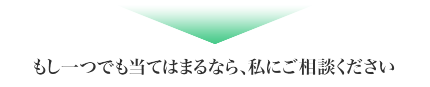 もし一つでも当てはまるなら、私にご相談ください